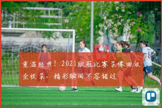 重温经典！2021欧冠比赛录像回放全收录，精彩瞬间不容错过