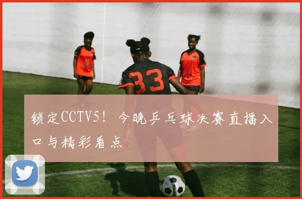 锁定CCTV5！今晚乒乓球决赛直播入口与精彩看点