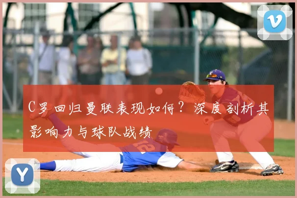C罗回归曼联表现如何？深度剖析其影响力与球队战绩