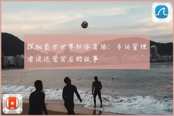 探秘首尔世界杯体育场：专访管理者谈运营背后的故事