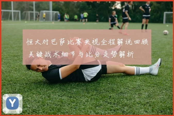 恒大对巴萨比赛央视全程解说回顾 关键战术细节与比分走势解析