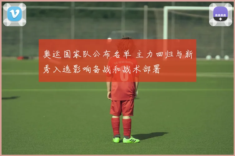 奥运国家队公布名单 主力回归与新秀入选影响备战和战术部署