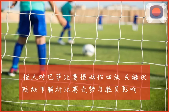恒大对巴萨比赛慢动作回放 关键攻防细节解析比赛走势与胜负影响