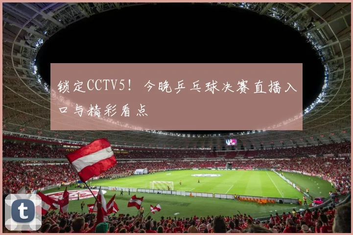 锁定CCTV5!今晚乒乓球决赛直播入口与精彩看点