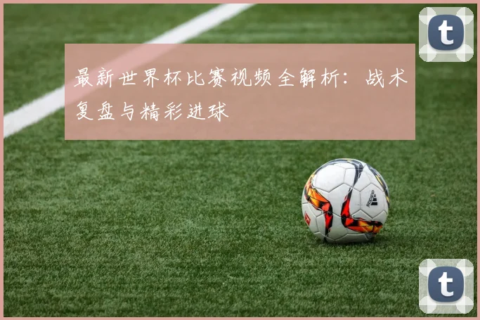 最新世界杯比赛视频全解析：战术复盘与精彩进球