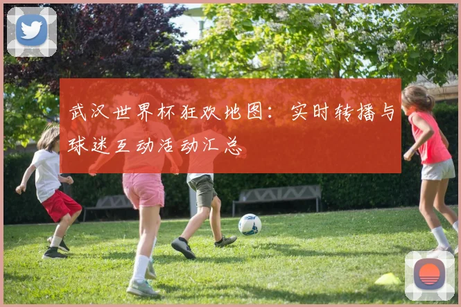 武汉世界杯狂欢地图:实时转播与球迷互动活动汇总