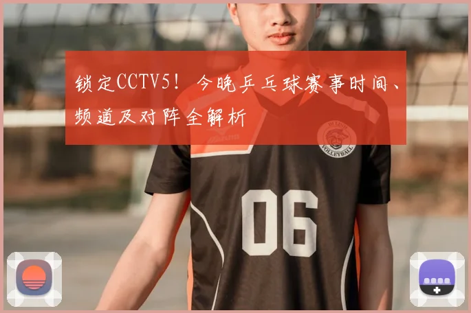 锁定CCTV5!今晚乒乓球赛事时间、频道及对阵全解析