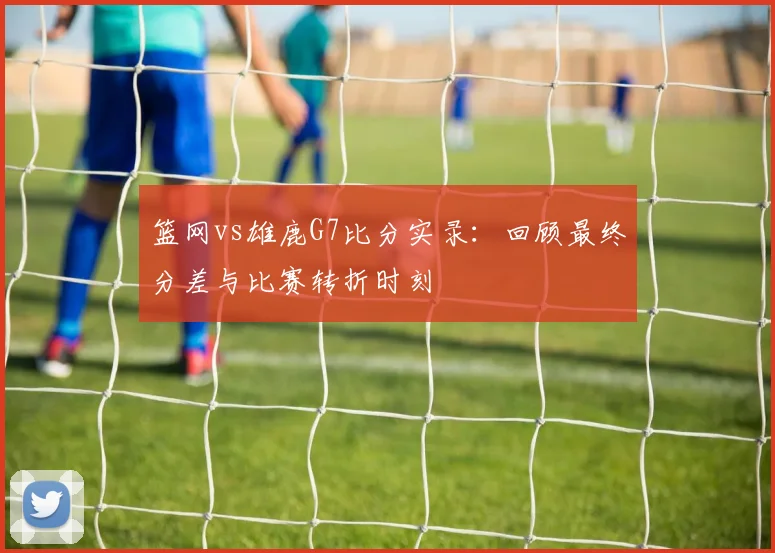 篮网vs雄鹿G7比分实录：回顾最终分差与比赛转折时刻