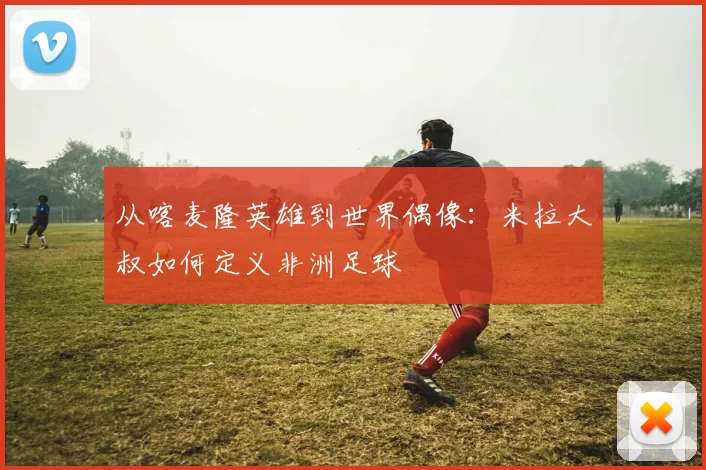 从喀麦隆英雄到世界偶像:米拉大叔如何定义非洲足球
