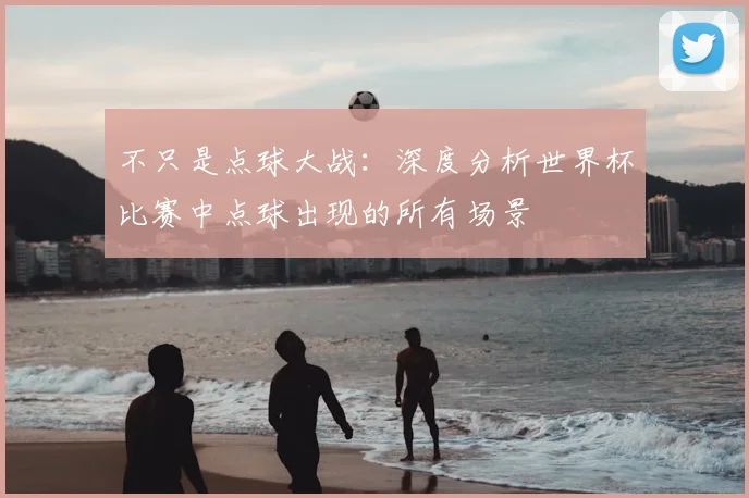 不只是点球大战：深度分析世界杯比赛中点球出现的所有场景