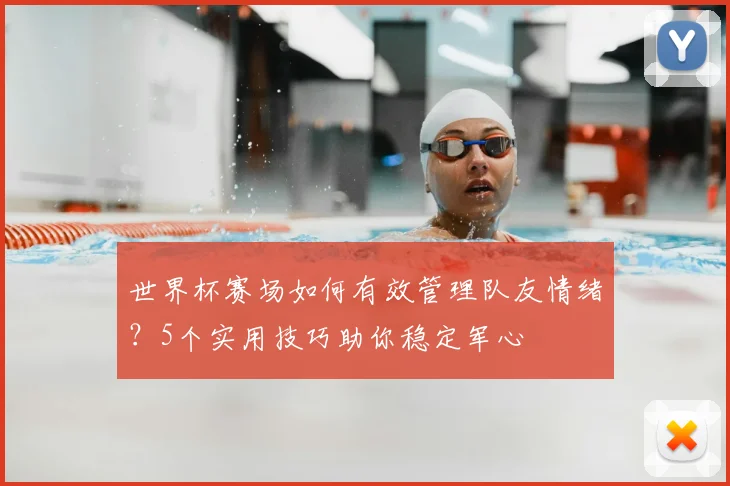 世界杯赛场如何有效管理队友情绪？5个实用技巧助你稳定军心