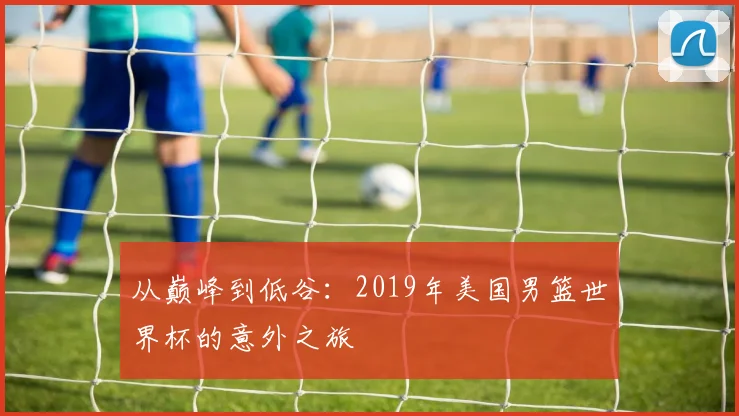 从巅峰到低谷：2019年美国男篮世界杯的意外之旅