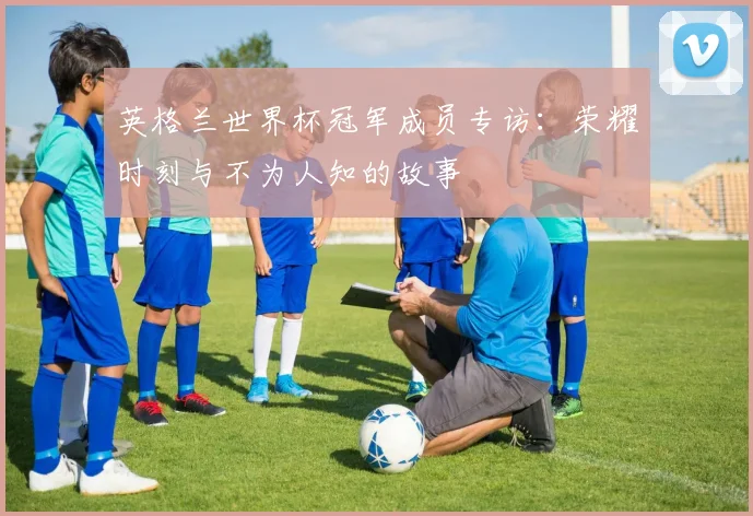 英格兰世界杯冠军成员专访：荣耀时刻与不为人知的故事