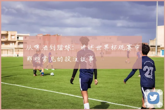 从啤酒到赌球:讲述世界杯观赛中那些常见的投注故事